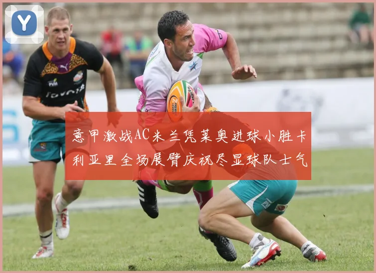 意甲激战AC米兰凭莱奥进球小胜卡利亚里全场展臂庆祝尽显球队士气