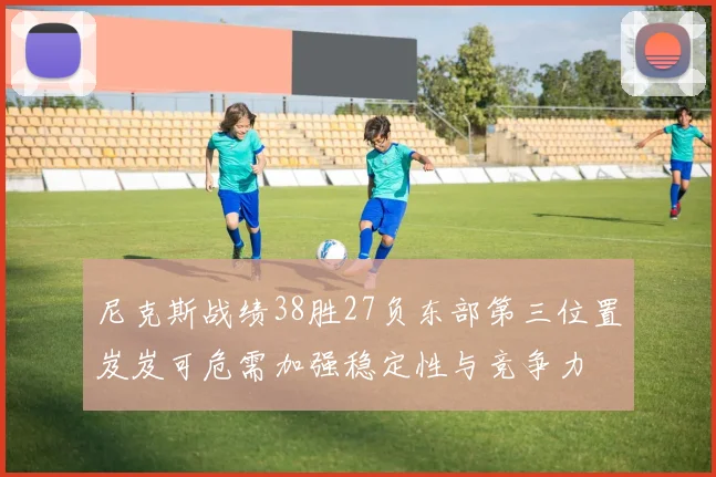 尼克斯战绩38胜27负东部第三位置岌岌可危需加强稳定性与竞争力