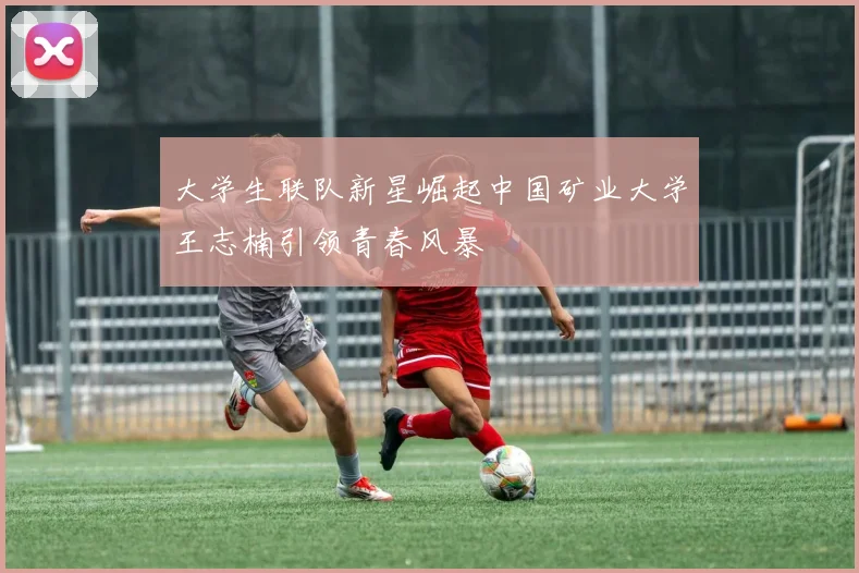 大学生联队新星崛起中国矿业大学王志楠引领青春风暴