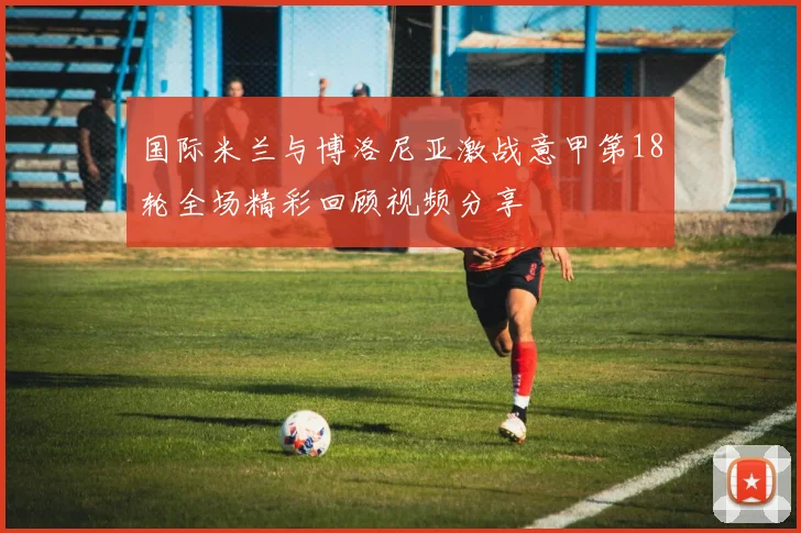 国际米兰与博洛尼亚激战意甲第18轮全场精彩回顾视频分享