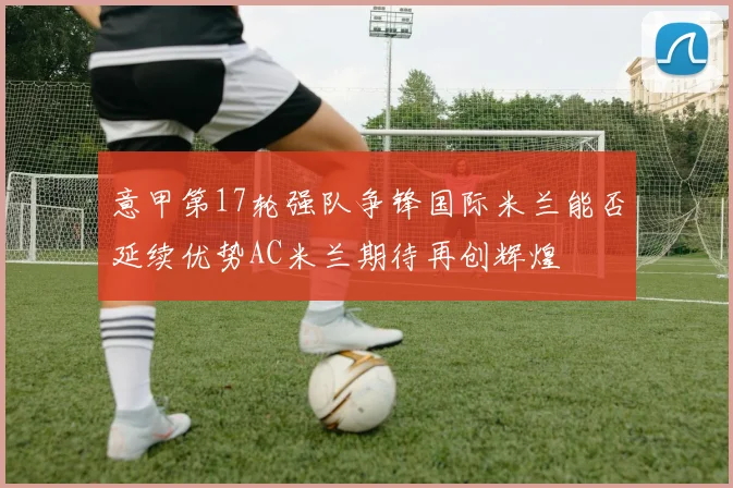 意甲第17轮强队争锋国际米兰能否延续优势AC米兰期待再创辉煌