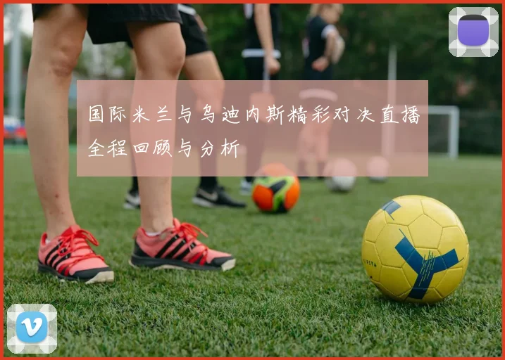 国际米兰与乌迪内斯精彩对决直播全程回顾与分析